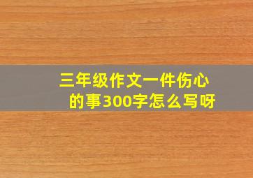 三年级作文一件伤心的事300字怎么写呀