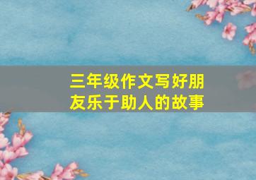 三年级作文写好朋友乐于助人的故事