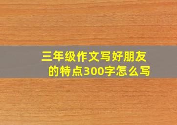 三年级作文写好朋友的特点300字怎么写