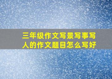 三年级作文写景写事写人的作文题目怎么写好