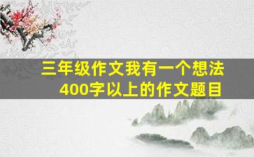 三年级作文我有一个想法400字以上的作文题目