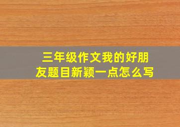 三年级作文我的好朋友题目新颖一点怎么写