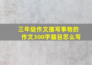 三年级作文描写事物的作文300字题目怎么写