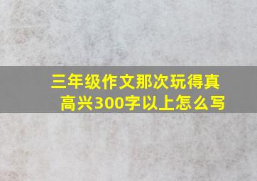 三年级作文那次玩得真高兴300字以上怎么写