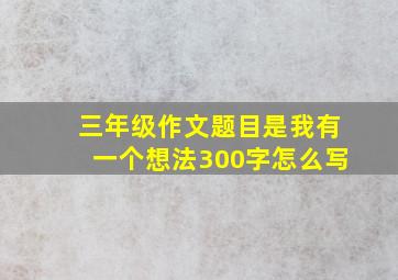 三年级作文题目是我有一个想法300字怎么写