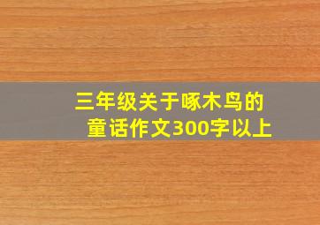 三年级关于啄木鸟的童话作文300字以上