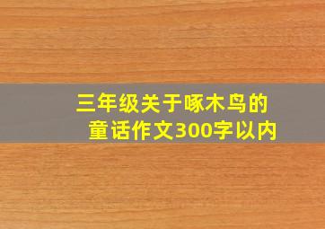 三年级关于啄木鸟的童话作文300字以内