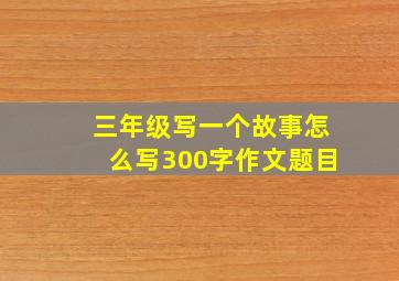 三年级写一个故事怎么写300字作文题目