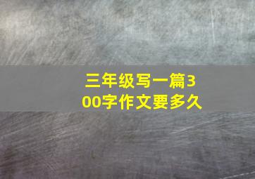 三年级写一篇300字作文要多久