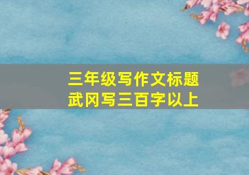 三年级写作文标题武冈写三百字以上