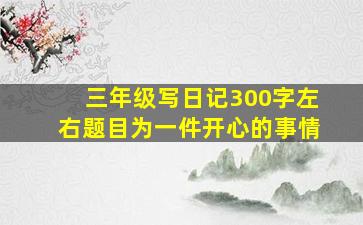 三年级写日记300字左右题目为一件开心的事情