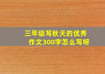 三年级写秋天的优秀作文300字怎么写呀