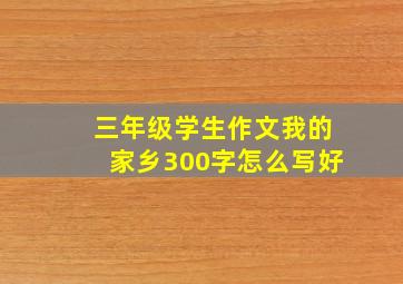 三年级学生作文我的家乡300字怎么写好