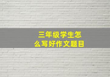 三年级学生怎么写好作文题目