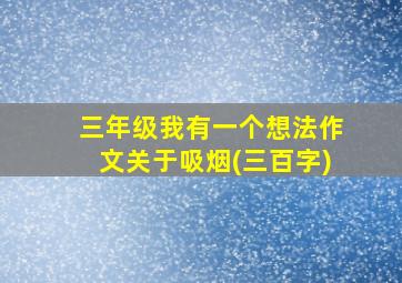 三年级我有一个想法作文关于吸烟(三百字)