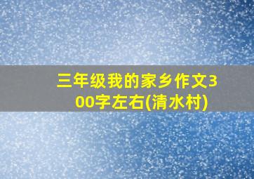 三年级我的家乡作文300字左右(清水村)