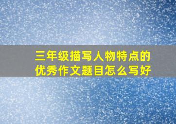 三年级描写人物特点的优秀作文题目怎么写好