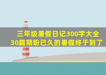 三年级暑假日记300字大全30篇期盼已久的暑假终于到了