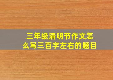 三年级清明节作文怎么写三百字左右的题目