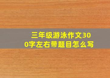 三年级游泳作文300字左右带题目怎么写