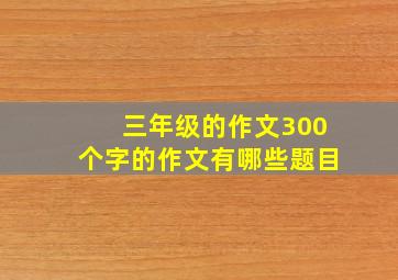 三年级的作文300个字的作文有哪些题目