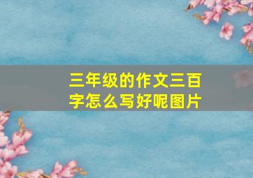 三年级的作文三百字怎么写好呢图片