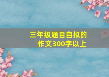 三年级题目自拟的作文300字以上