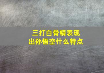 三打白骨精表现出孙悟空什么特点