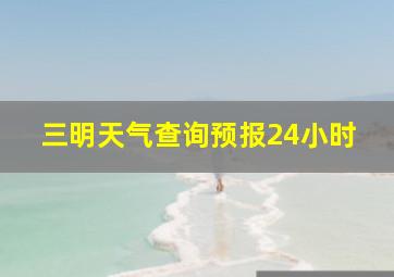 三明天气查询预报24小时