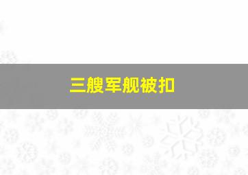 三艘军舰被扣