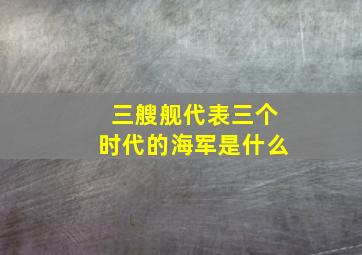 三艘舰代表三个时代的海军是什么