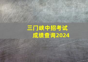 三门峡中招考试成绩查询2024