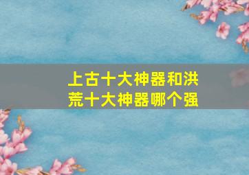 上古十大神器和洪荒十大神器哪个强