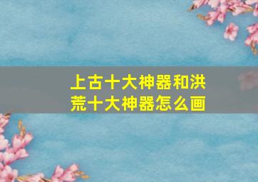 上古十大神器和洪荒十大神器怎么画