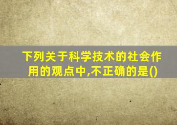 下列关于科学技术的社会作用的观点中,不正确的是()