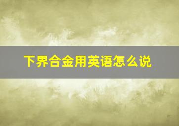 下界合金用英语怎么说