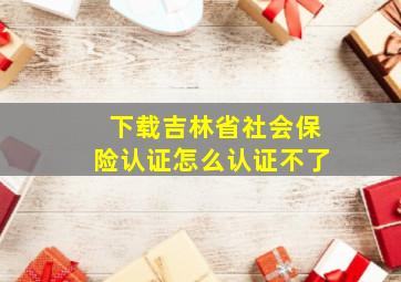 下载吉林省社会保险认证怎么认证不了