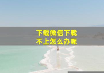 下载微信下载不上怎么办呢