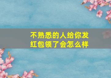 不熟悉的人给你发红包领了会怎么样