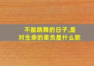 不能跳舞的日子,是对生命的辜负是什么歌