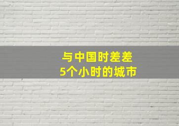 与中国时差差5个小时的城市