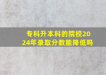 专科升本科的院校2024年录取分数能降低吗