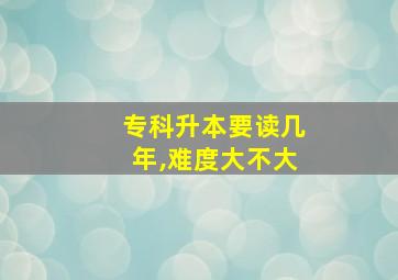 专科升本要读几年,难度大不大