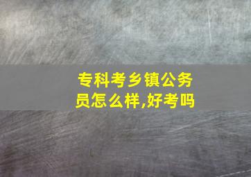 专科考乡镇公务员怎么样,好考吗