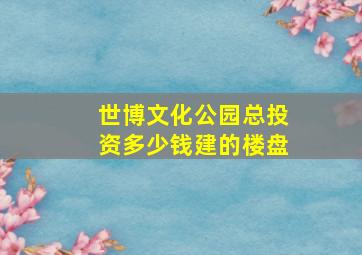 世博文化公园总投资多少钱建的楼盘