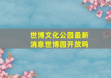 世博文化公园最新消息世博园开放吗