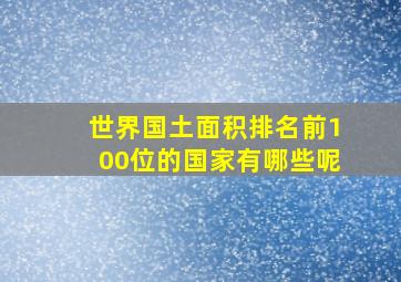 世界国土面积排名前100位的国家有哪些呢