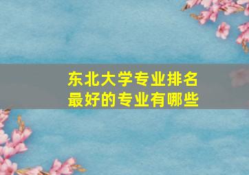 东北大学专业排名最好的专业有哪些