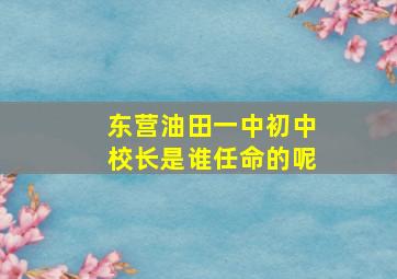 东营油田一中初中校长是谁任命的呢