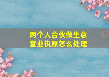 两个人合伙做生意营业执照怎么处理